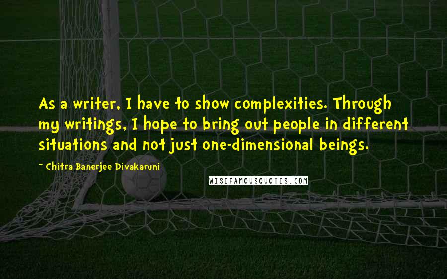 Chitra Banerjee Divakaruni Quotes: As a writer, I have to show complexities. Through my writings, I hope to bring out people in different situations and not just one-dimensional beings.