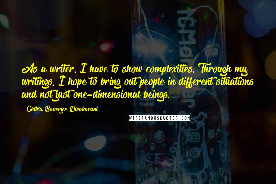 Chitra Banerjee Divakaruni Quotes: As a writer, I have to show complexities. Through my writings, I hope to bring out people in different situations and not just one-dimensional beings.