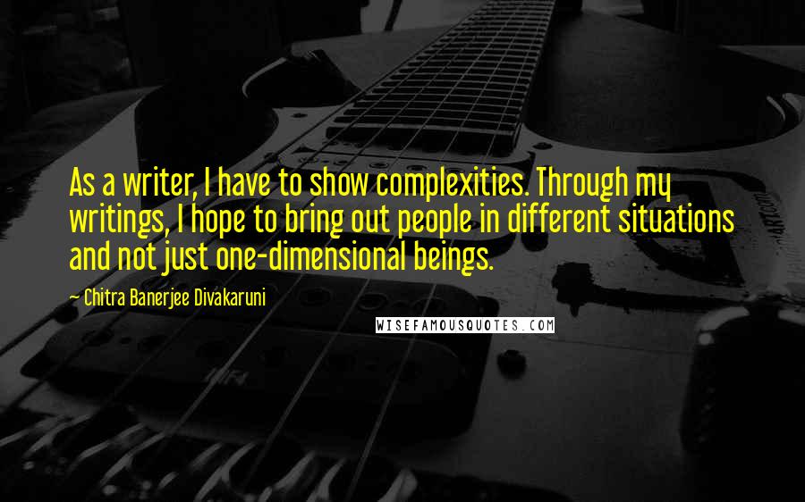 Chitra Banerjee Divakaruni Quotes: As a writer, I have to show complexities. Through my writings, I hope to bring out people in different situations and not just one-dimensional beings.