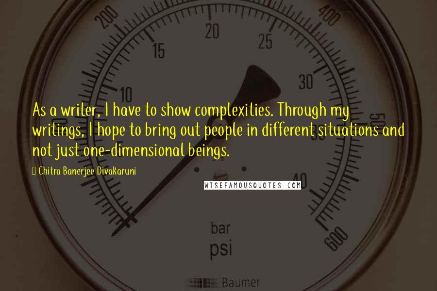 Chitra Banerjee Divakaruni Quotes: As a writer, I have to show complexities. Through my writings, I hope to bring out people in different situations and not just one-dimensional beings.