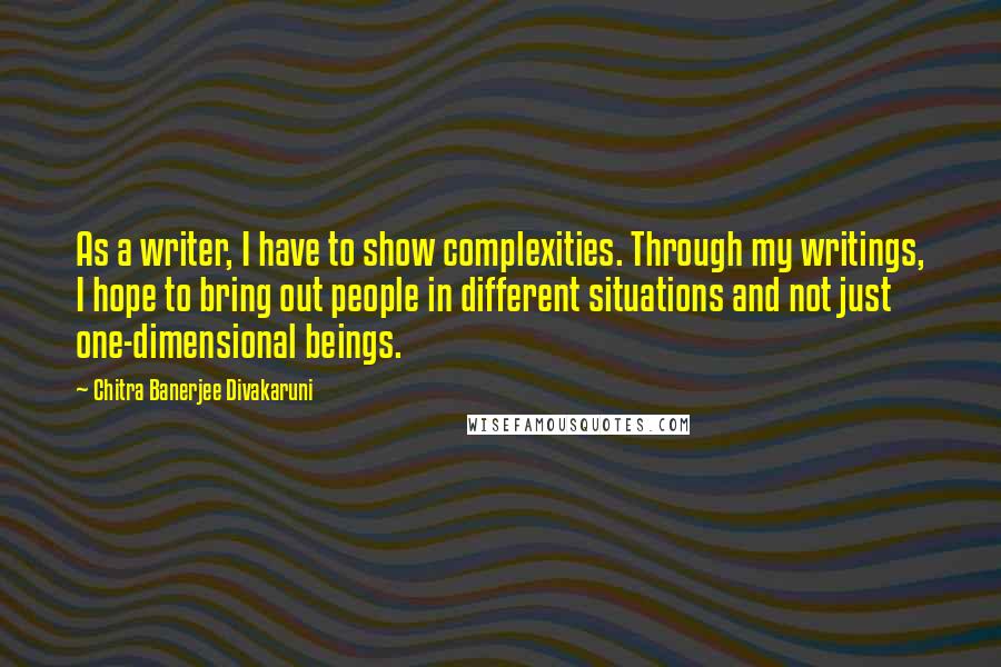 Chitra Banerjee Divakaruni Quotes: As a writer, I have to show complexities. Through my writings, I hope to bring out people in different situations and not just one-dimensional beings.