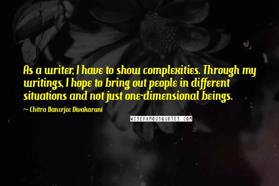 Chitra Banerjee Divakaruni Quotes: As a writer, I have to show complexities. Through my writings, I hope to bring out people in different situations and not just one-dimensional beings.