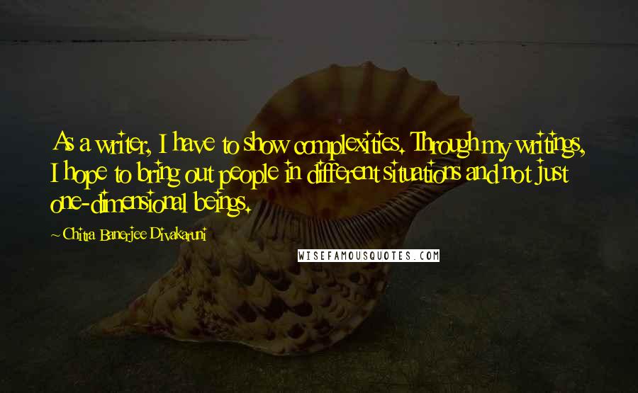 Chitra Banerjee Divakaruni Quotes: As a writer, I have to show complexities. Through my writings, I hope to bring out people in different situations and not just one-dimensional beings.