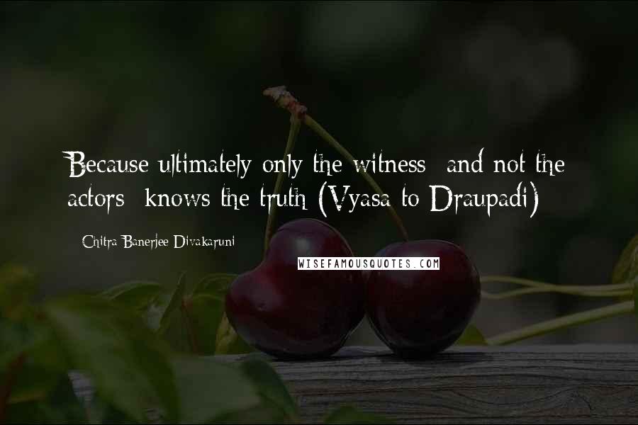 Chitra Banerjee Divakaruni Quotes: Because ultimately only the witness  and not the actors  knows the truth (Vyasa to Draupadi)