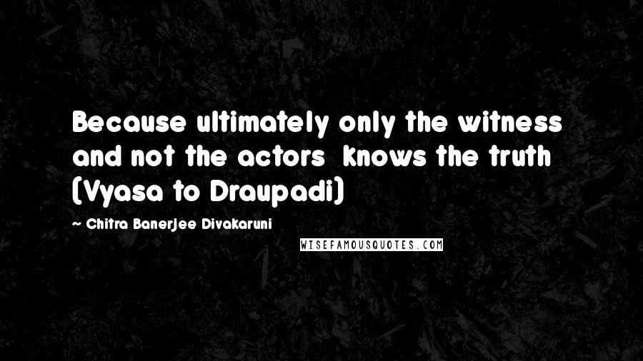 Chitra Banerjee Divakaruni Quotes: Because ultimately only the witness  and not the actors  knows the truth (Vyasa to Draupadi)