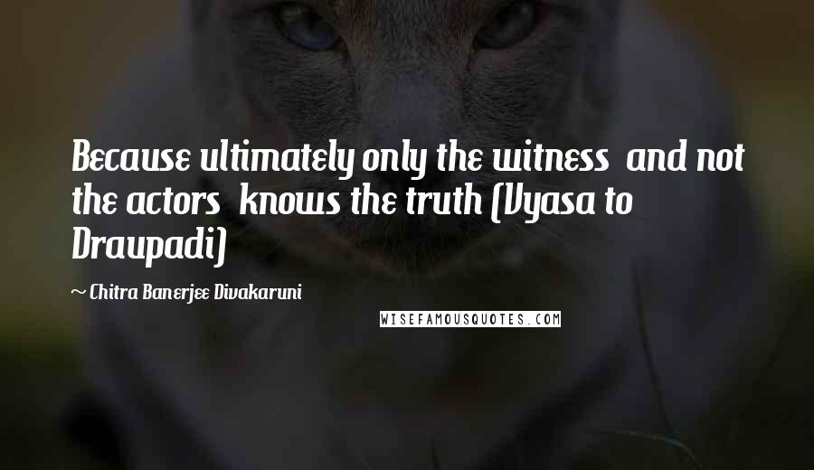 Chitra Banerjee Divakaruni Quotes: Because ultimately only the witness  and not the actors  knows the truth (Vyasa to Draupadi)