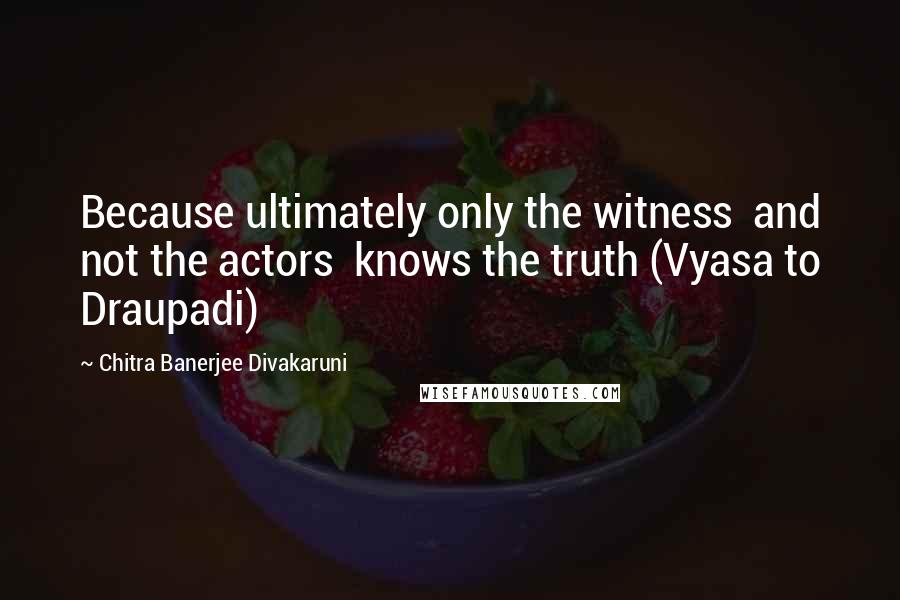 Chitra Banerjee Divakaruni Quotes: Because ultimately only the witness  and not the actors  knows the truth (Vyasa to Draupadi)