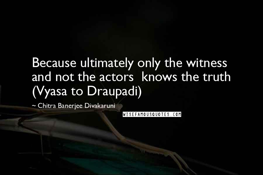 Chitra Banerjee Divakaruni Quotes: Because ultimately only the witness  and not the actors  knows the truth (Vyasa to Draupadi)