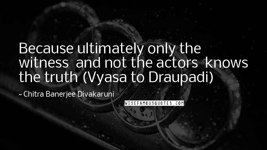 Chitra Banerjee Divakaruni Quotes: Because ultimately only the witness  and not the actors  knows the truth (Vyasa to Draupadi)