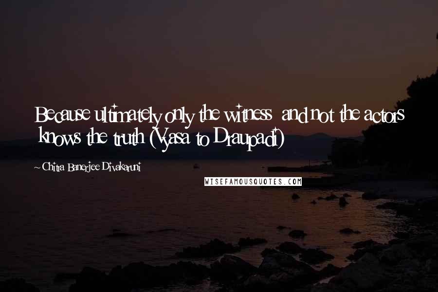 Chitra Banerjee Divakaruni Quotes: Because ultimately only the witness  and not the actors  knows the truth (Vyasa to Draupadi)