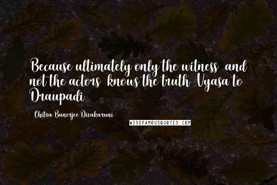 Chitra Banerjee Divakaruni Quotes: Because ultimately only the witness  and not the actors  knows the truth (Vyasa to Draupadi)