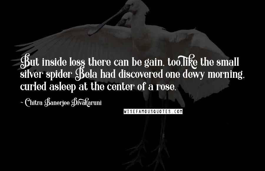Chitra Banerjee Divakaruni Quotes: But inside loss there can be gain, too,like the small silver spider Bela had discovered one dewy morning, curled asleep at the center of a rose.