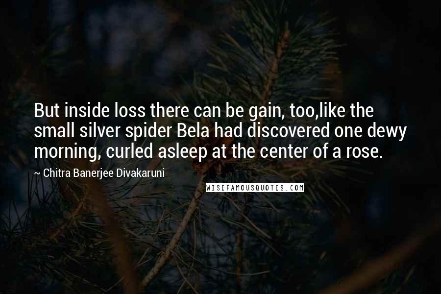 Chitra Banerjee Divakaruni Quotes: But inside loss there can be gain, too,like the small silver spider Bela had discovered one dewy morning, curled asleep at the center of a rose.