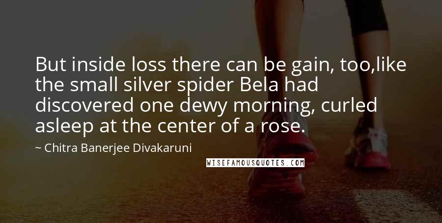 Chitra Banerjee Divakaruni Quotes: But inside loss there can be gain, too,like the small silver spider Bela had discovered one dewy morning, curled asleep at the center of a rose.