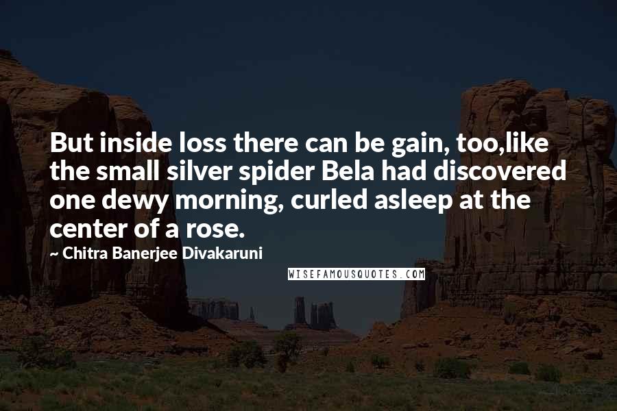 Chitra Banerjee Divakaruni Quotes: But inside loss there can be gain, too,like the small silver spider Bela had discovered one dewy morning, curled asleep at the center of a rose.