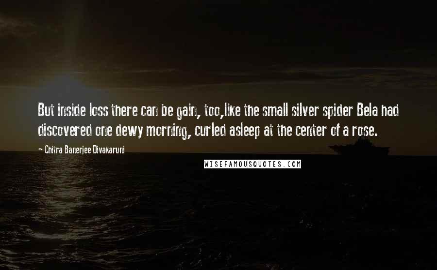 Chitra Banerjee Divakaruni Quotes: But inside loss there can be gain, too,like the small silver spider Bela had discovered one dewy morning, curled asleep at the center of a rose.