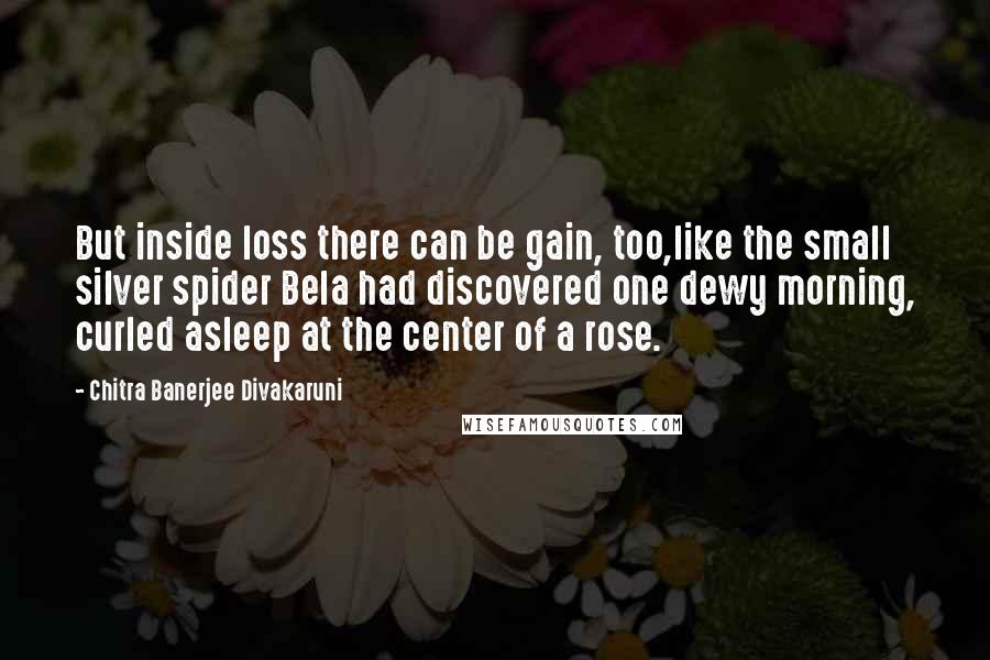 Chitra Banerjee Divakaruni Quotes: But inside loss there can be gain, too,like the small silver spider Bela had discovered one dewy morning, curled asleep at the center of a rose.