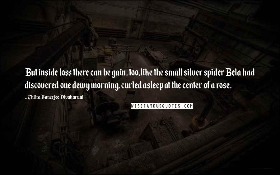 Chitra Banerjee Divakaruni Quotes: But inside loss there can be gain, too,like the small silver spider Bela had discovered one dewy morning, curled asleep at the center of a rose.