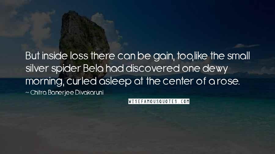 Chitra Banerjee Divakaruni Quotes: But inside loss there can be gain, too,like the small silver spider Bela had discovered one dewy morning, curled asleep at the center of a rose.