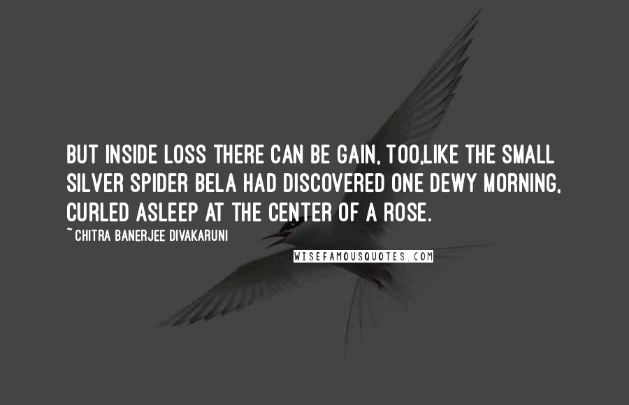 Chitra Banerjee Divakaruni Quotes: But inside loss there can be gain, too,like the small silver spider Bela had discovered one dewy morning, curled asleep at the center of a rose.