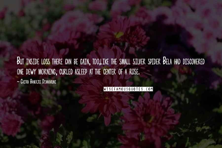 Chitra Banerjee Divakaruni Quotes: But inside loss there can be gain, too,like the small silver spider Bela had discovered one dewy morning, curled asleep at the center of a rose.