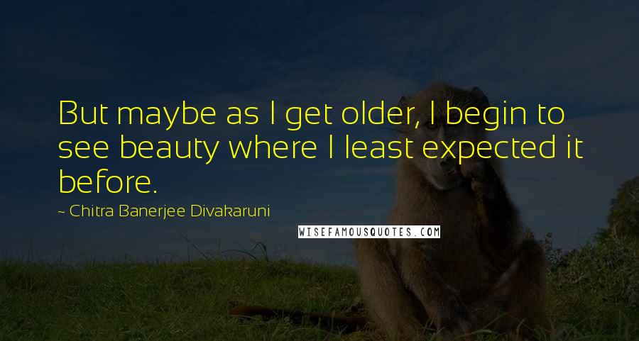 Chitra Banerjee Divakaruni Quotes: But maybe as I get older, I begin to see beauty where I least expected it before.