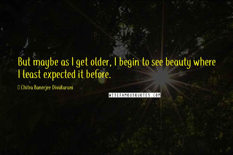 Chitra Banerjee Divakaruni Quotes: But maybe as I get older, I begin to see beauty where I least expected it before.