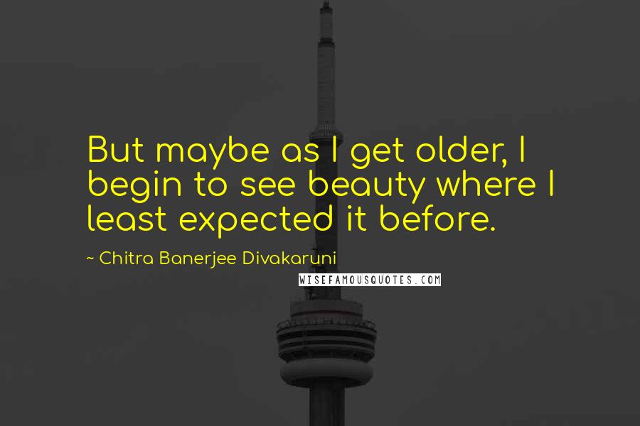 Chitra Banerjee Divakaruni Quotes: But maybe as I get older, I begin to see beauty where I least expected it before.