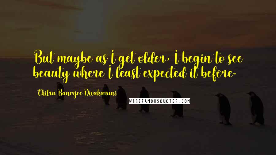 Chitra Banerjee Divakaruni Quotes: But maybe as I get older, I begin to see beauty where I least expected it before.