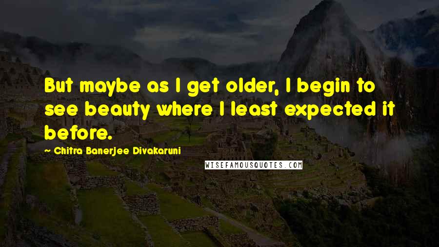 Chitra Banerjee Divakaruni Quotes: But maybe as I get older, I begin to see beauty where I least expected it before.