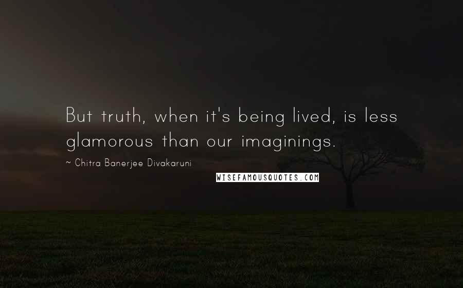 Chitra Banerjee Divakaruni Quotes: But truth, when it's being lived, is less glamorous than our imaginings.