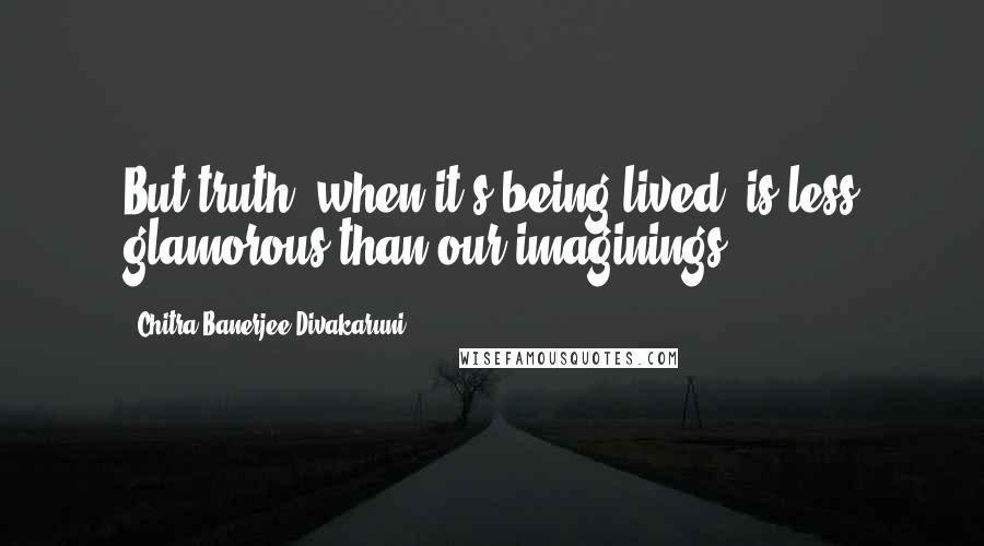 Chitra Banerjee Divakaruni Quotes: But truth, when it's being lived, is less glamorous than our imaginings.