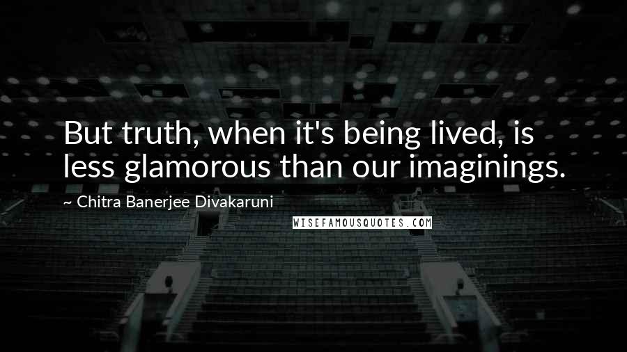 Chitra Banerjee Divakaruni Quotes: But truth, when it's being lived, is less glamorous than our imaginings.