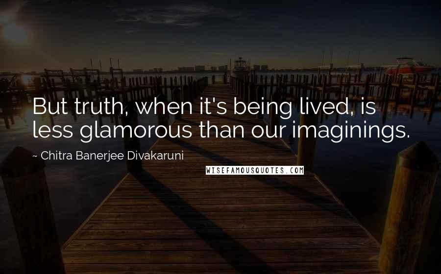 Chitra Banerjee Divakaruni Quotes: But truth, when it's being lived, is less glamorous than our imaginings.