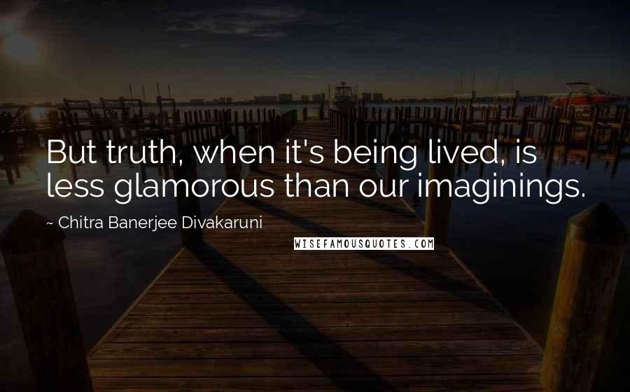 Chitra Banerjee Divakaruni Quotes: But truth, when it's being lived, is less glamorous than our imaginings.