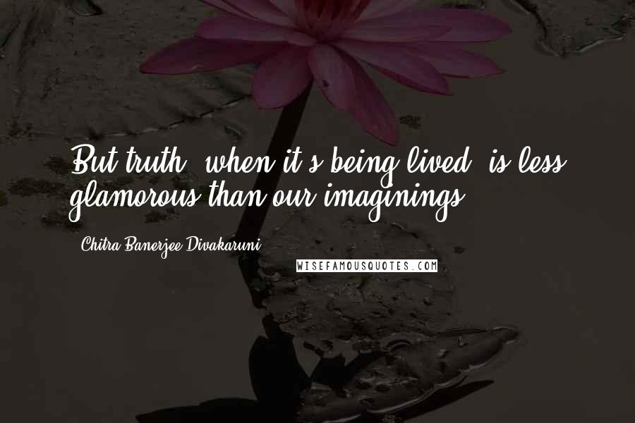 Chitra Banerjee Divakaruni Quotes: But truth, when it's being lived, is less glamorous than our imaginings.