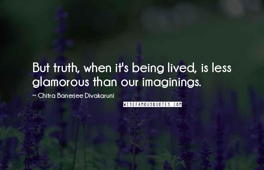 Chitra Banerjee Divakaruni Quotes: But truth, when it's being lived, is less glamorous than our imaginings.