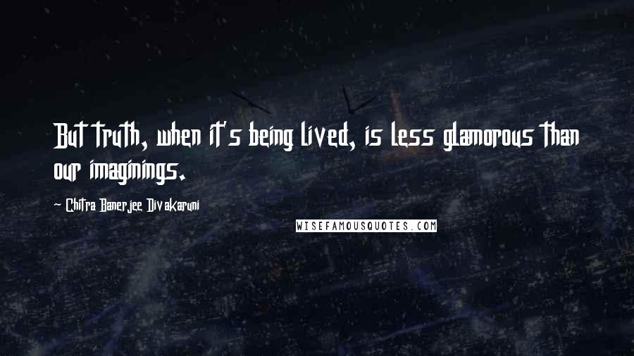 Chitra Banerjee Divakaruni Quotes: But truth, when it's being lived, is less glamorous than our imaginings.