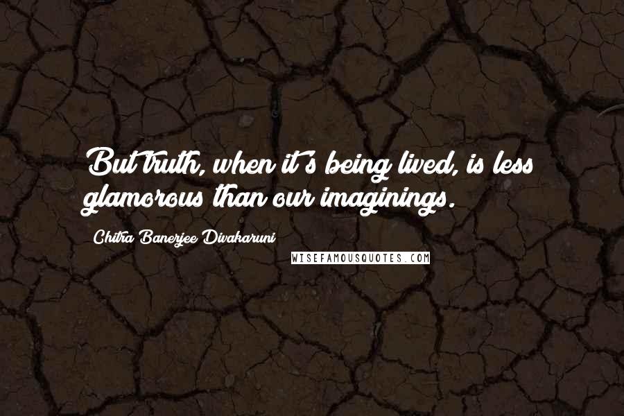 Chitra Banerjee Divakaruni Quotes: But truth, when it's being lived, is less glamorous than our imaginings.