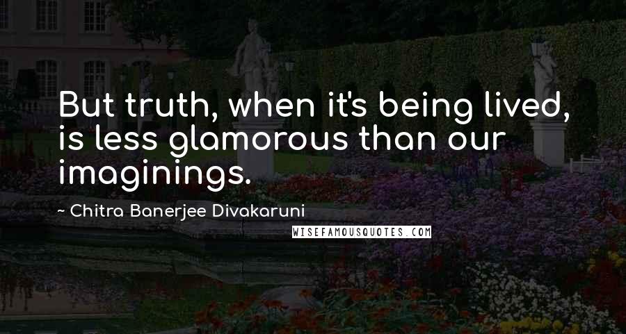 Chitra Banerjee Divakaruni Quotes: But truth, when it's being lived, is less glamorous than our imaginings.