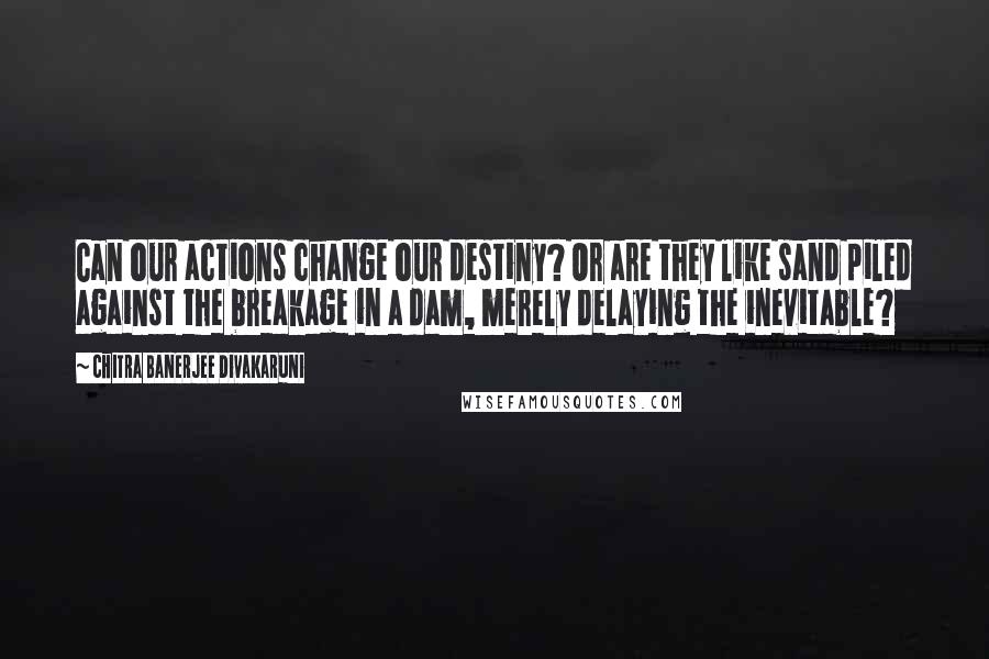 Chitra Banerjee Divakaruni Quotes: Can our actions change our destiny? Or are they like sand piled against the breakage in a dam, merely delaying the inevitable?