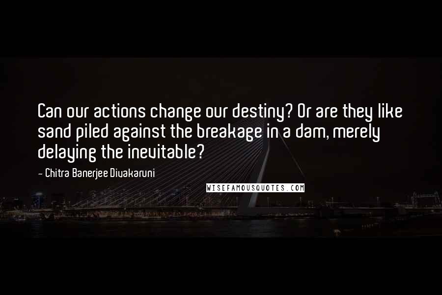 Chitra Banerjee Divakaruni Quotes: Can our actions change our destiny? Or are they like sand piled against the breakage in a dam, merely delaying the inevitable?