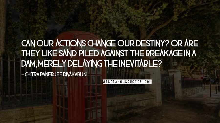 Chitra Banerjee Divakaruni Quotes: Can our actions change our destiny? Or are they like sand piled against the breakage in a dam, merely delaying the inevitable?