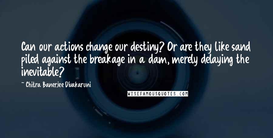 Chitra Banerjee Divakaruni Quotes: Can our actions change our destiny? Or are they like sand piled against the breakage in a dam, merely delaying the inevitable?