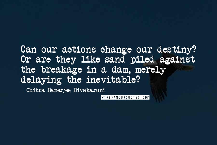 Chitra Banerjee Divakaruni Quotes: Can our actions change our destiny? Or are they like sand piled against the breakage in a dam, merely delaying the inevitable?