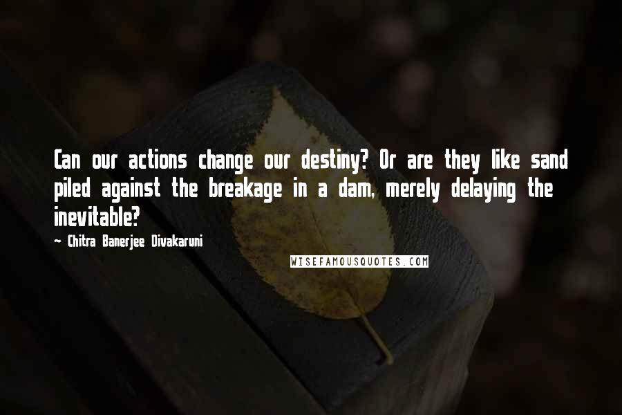 Chitra Banerjee Divakaruni Quotes: Can our actions change our destiny? Or are they like sand piled against the breakage in a dam, merely delaying the inevitable?