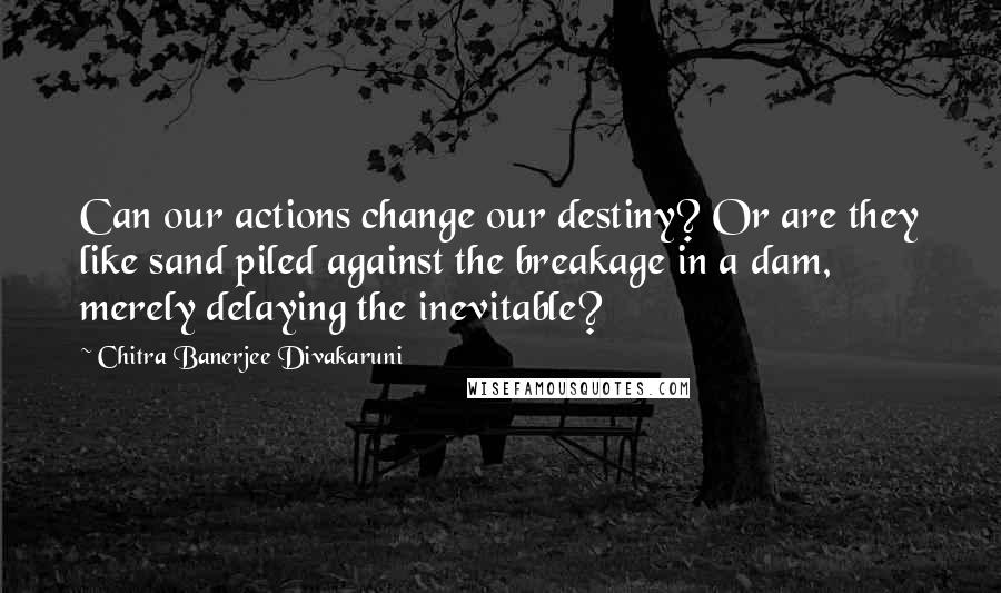 Chitra Banerjee Divakaruni Quotes: Can our actions change our destiny? Or are they like sand piled against the breakage in a dam, merely delaying the inevitable?