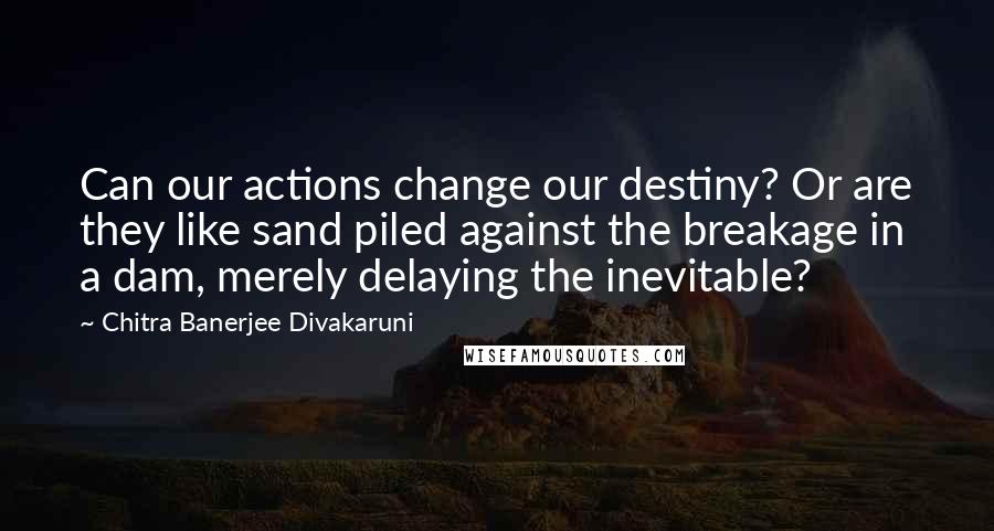 Chitra Banerjee Divakaruni Quotes: Can our actions change our destiny? Or are they like sand piled against the breakage in a dam, merely delaying the inevitable?
