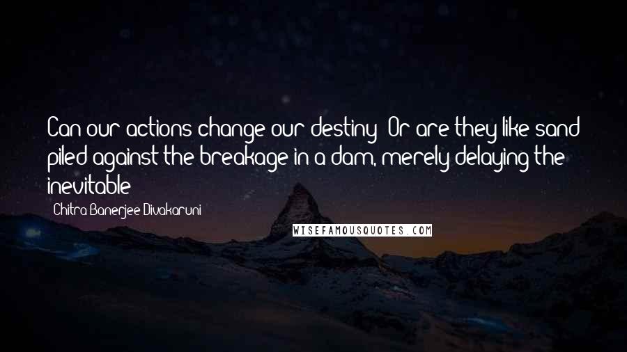 Chitra Banerjee Divakaruni Quotes: Can our actions change our destiny? Or are they like sand piled against the breakage in a dam, merely delaying the inevitable?
