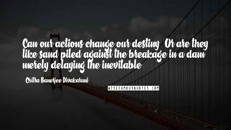 Chitra Banerjee Divakaruni Quotes: Can our actions change our destiny? Or are they like sand piled against the breakage in a dam, merely delaying the inevitable?